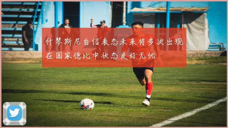 什琴斯尼自信表态未来将多次出现在国家德比中状态良好无忧
