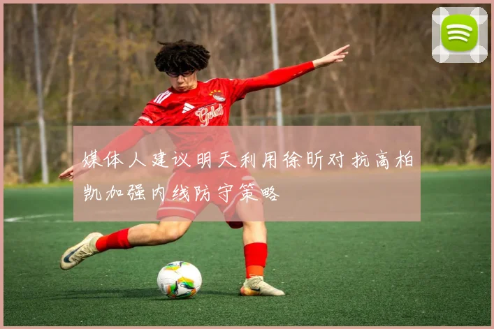 媒体人建议明天利用徐昕对抗高柏凯加强内线防守策略