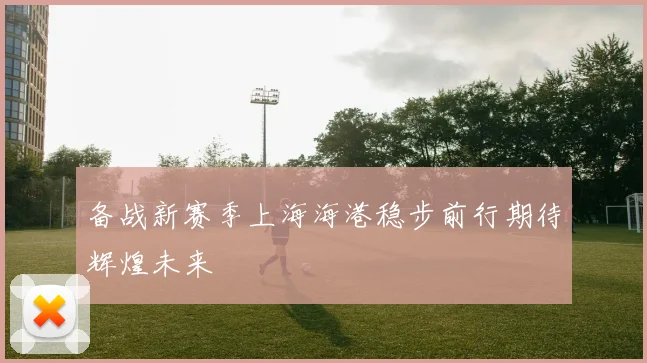 备战新赛季上海海港稳步前行期待辉煌未来