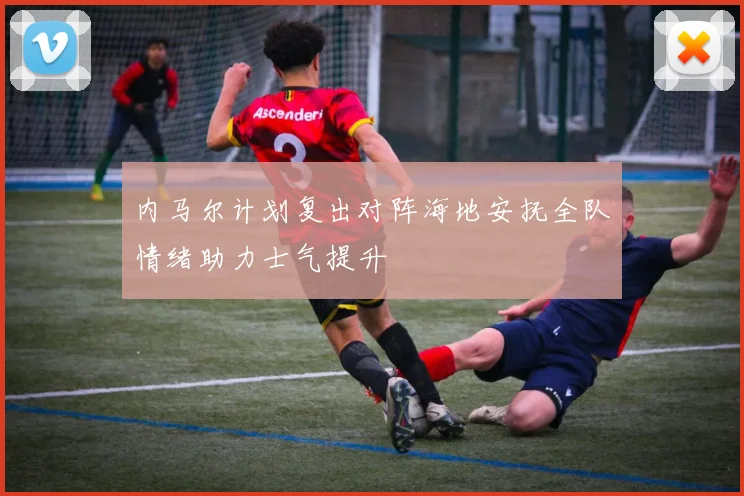 内马尔计划复出对阵海地安抚全队情绪助力士气提升