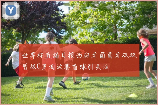 世界杯直播日报西班牙葡萄牙双双晋级C罗淘汰赛首球引关注