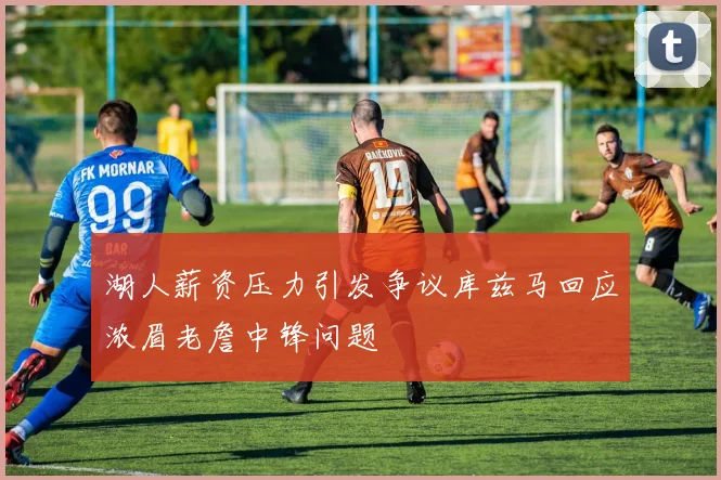 湖人薪资压力引发争议库兹马回应浓眉老詹中锋问题