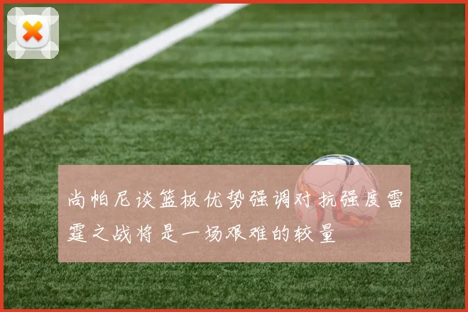 尚帕尼谈篮板优势强调对抗强度雷霆之战将是一场艰难的较量