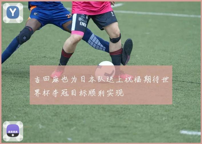 吉田麻也为日本队送上祝福期待世界杯夺冠目标顺利实现