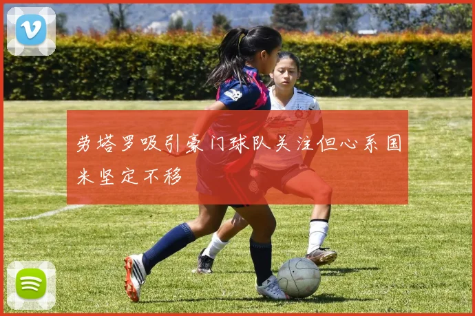 劳塔罗吸引豪门球队关注但心系国米坚定不移