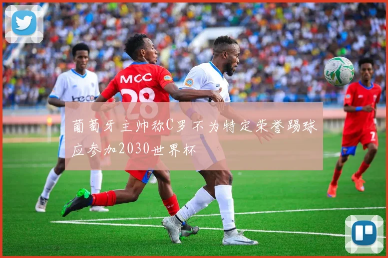 葡萄牙主帅称C罗不为特定荣誉踢球应参加2030世界杯