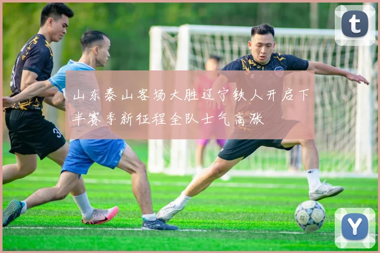 山东泰山客场大胜辽宁铁人开启下半赛季新征程全队士气高涨